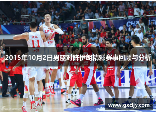 2015年10月2日男篮对阵伊朗精彩赛事回顾与分析